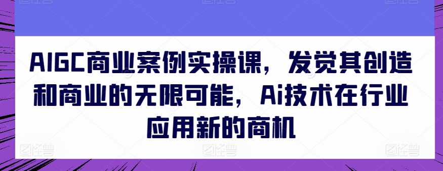 AIGC商业案例实操课，发觉其创造和商业的无限可能，Ai技术在行业应用新的商机