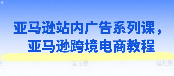 亚马逊站内广告系列课，亚马逊跨境电商教程