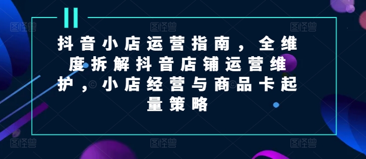 抖音小店运营指南，全维度拆解抖音店铺运营维护，小店经营与商品卡起量策略