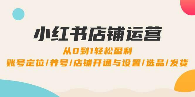 小红书店铺运营：0到1轻松盈利，账号定位/养号/店铺开通与设置/选品/发货